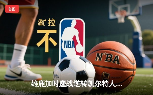 雄鹿加时鏖战逆转凯尔特人 字母哥44+14+7主宰关键时刻