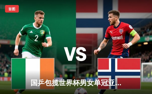 国乒包揽世界杯男女单冠亚军 王楚钦孙颖莎登顶巴黎前哨战