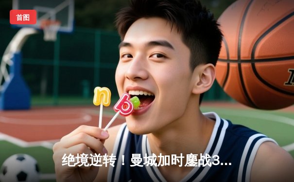 绝境逆转！曼城加时鏖战3-2力克皇马，连续三年挺进欧冠决赛