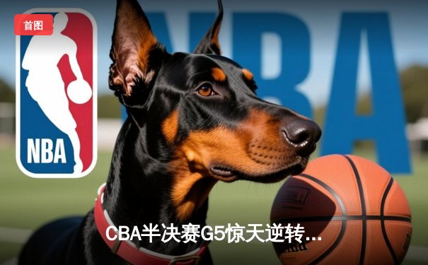 CBA半决赛G5惊天逆转！辽宁本钢加时险胜广东宏远晋级总决赛